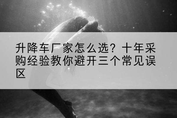 沛县升降车厂家-怎么选?十年采购经验教你避开三个常见误区