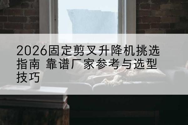 沛县固定剪叉升降机厂家推荐-2026固定剪叉升降机挑选指南 靠谱厂家参考与选型技巧