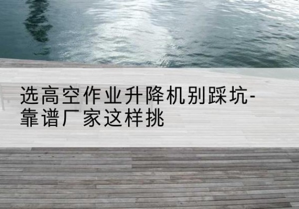 沛县剪叉式升降机厂家-选高空作业升降机别踩坑-靠谱厂家这样挑