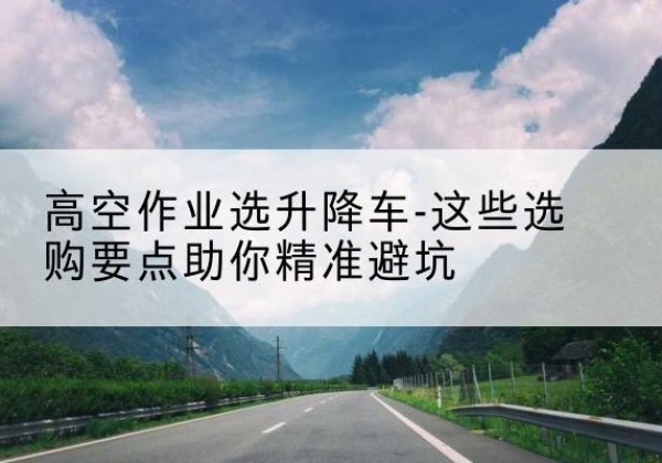 沛县升降车厂家-高空作业选升降车-这些选购要点助你*避坑