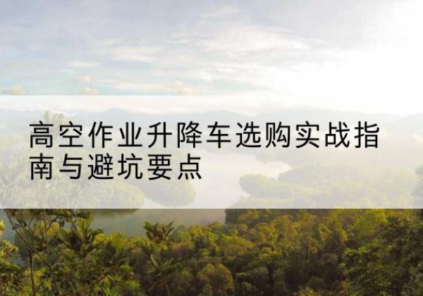 沛县升降车怎么选-高空作业升降车选购实战指南与避坑要点