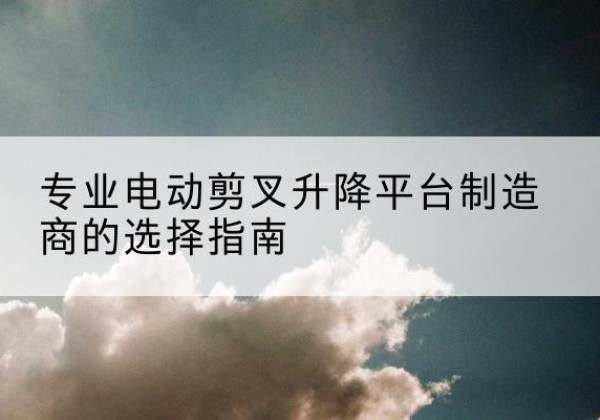 沛县电动剪叉升降平台厂家-专业电动剪叉升降平台制造商的选择指南