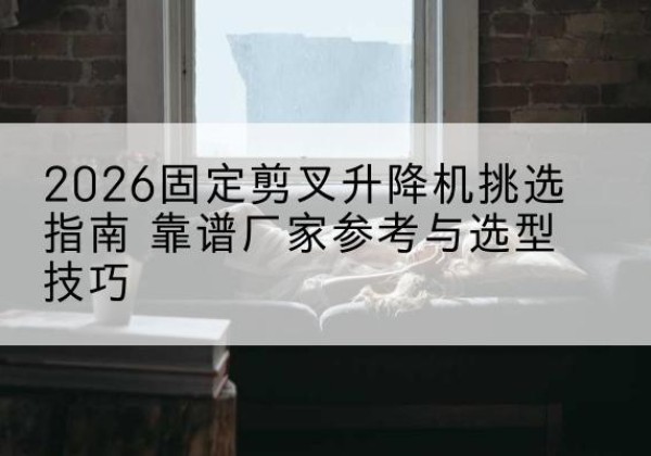 沛县固定剪叉升降机厂家推荐-2026固定剪叉升降机挑选指南 靠谱厂家参考与选型技巧